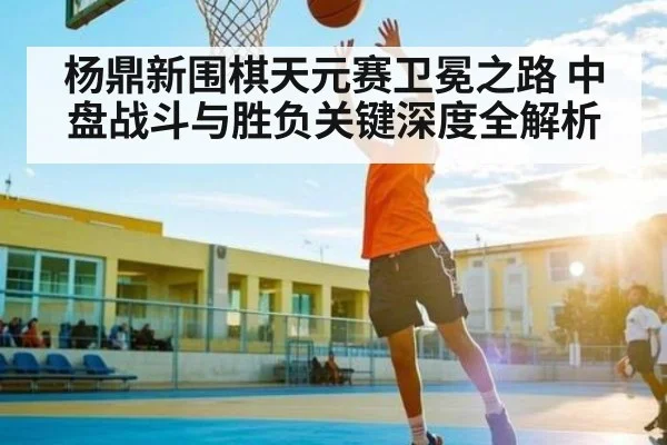 杨鼎新围棋天元赛卫冕之路 中盘战斗与胜负关键深度全解析