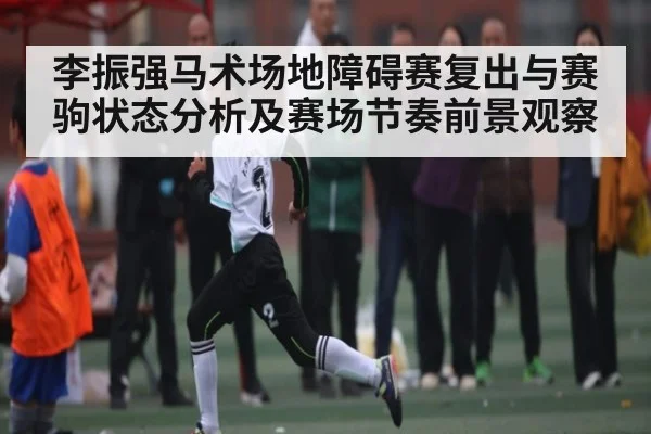 李振强马术场地障碍赛复出与赛驹状态分析及赛场节奏前景观察