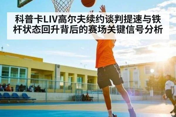 科普卡LIV高尔夫续约谈判提速与铁杆状态回升背后的赛场关键信号分析
