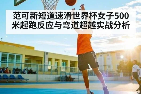 范可新短道速滑世界杯女子500米起跑反应与弯道超越实战分析