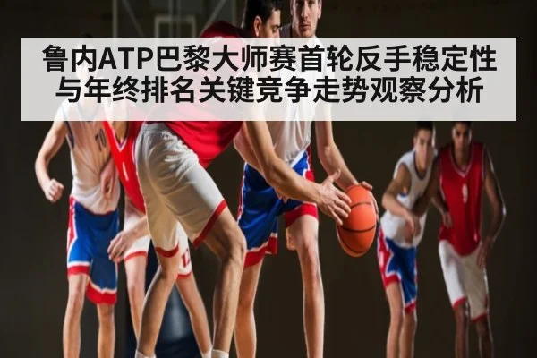 鲁内ATP巴黎大师赛首轮反手稳定性与年终排名关键竞争走势观察分析
